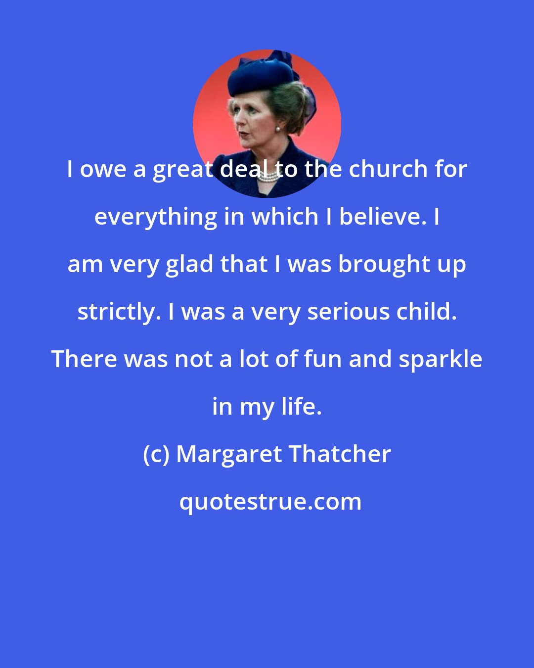 Margaret Thatcher: I owe a great deal to the church for everything in which I believe. I am very glad that I was brought up strictly. I was a very serious child. There was not a lot of fun and sparkle in my life.