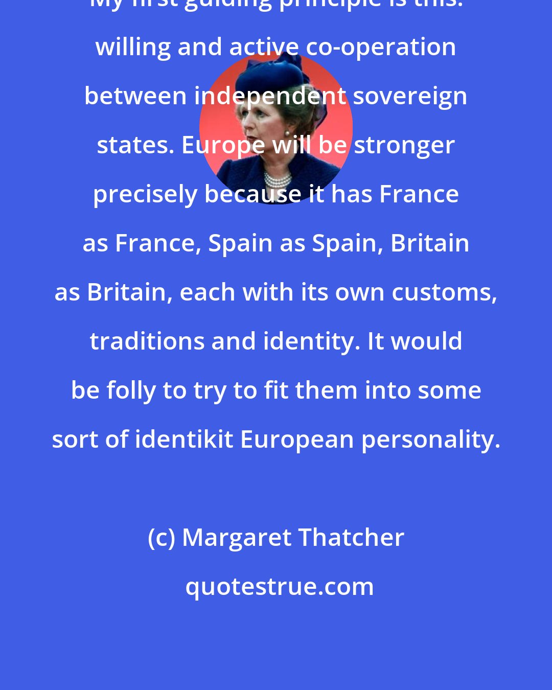 Margaret Thatcher: My first guiding principle is this: willing and active co-operation between independent sovereign states. Europe will be stronger precisely because it has France as France, Spain as Spain, Britain as Britain, each with its own customs, traditions and identity. It would be folly to try to fit them into some sort of identikit European personality.