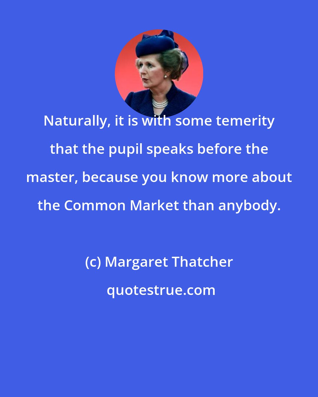 Margaret Thatcher: Naturally, it is with some temerity that the pupil speaks before the master, because you know more about the Common Market than anybody.