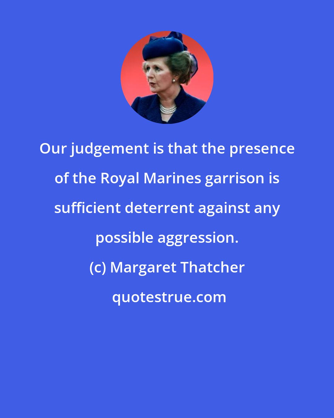 Margaret Thatcher: Our judgement is that the presence of the Royal Marines garrison is sufficient deterrent against any possible aggression.
