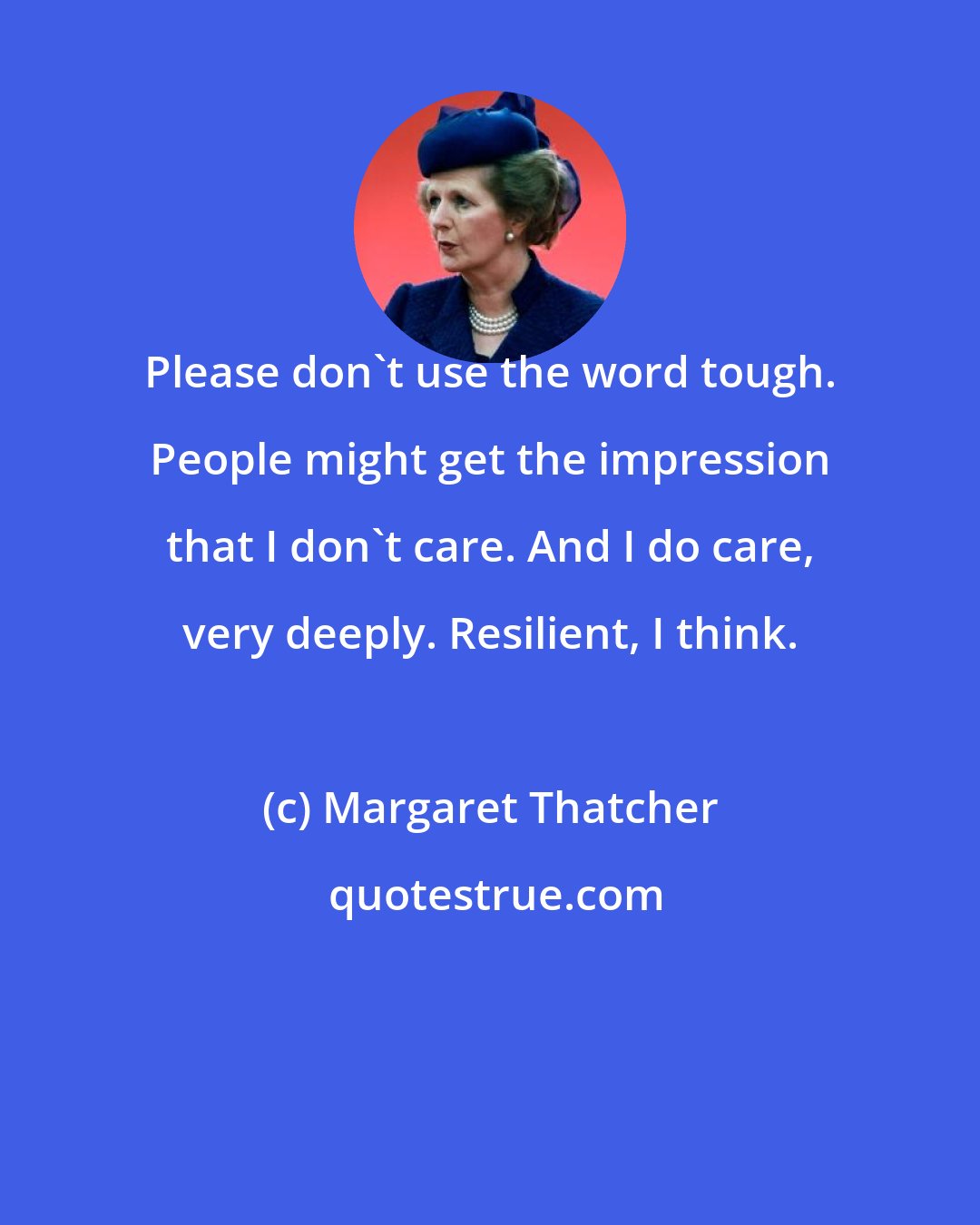 Margaret Thatcher: Please don't use the word tough. People might get the impression that I don't care. And I do care, very deeply. Resilient, I think.