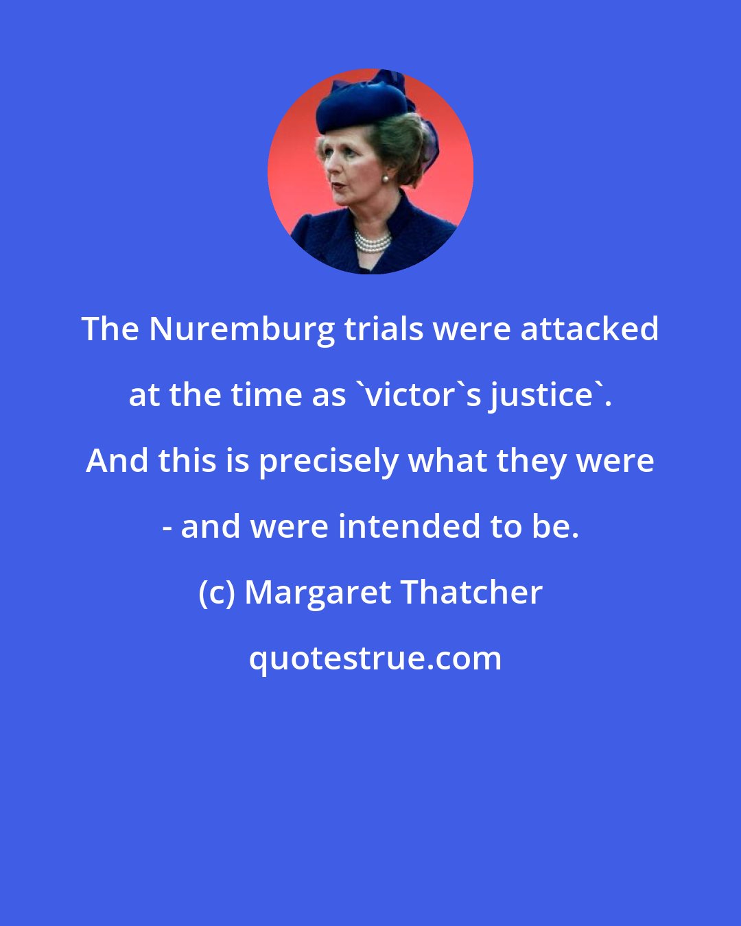 Margaret Thatcher: The Nuremburg trials were attacked at the time as 'victor's justice'. And this is precisely what they were - and were intended to be.