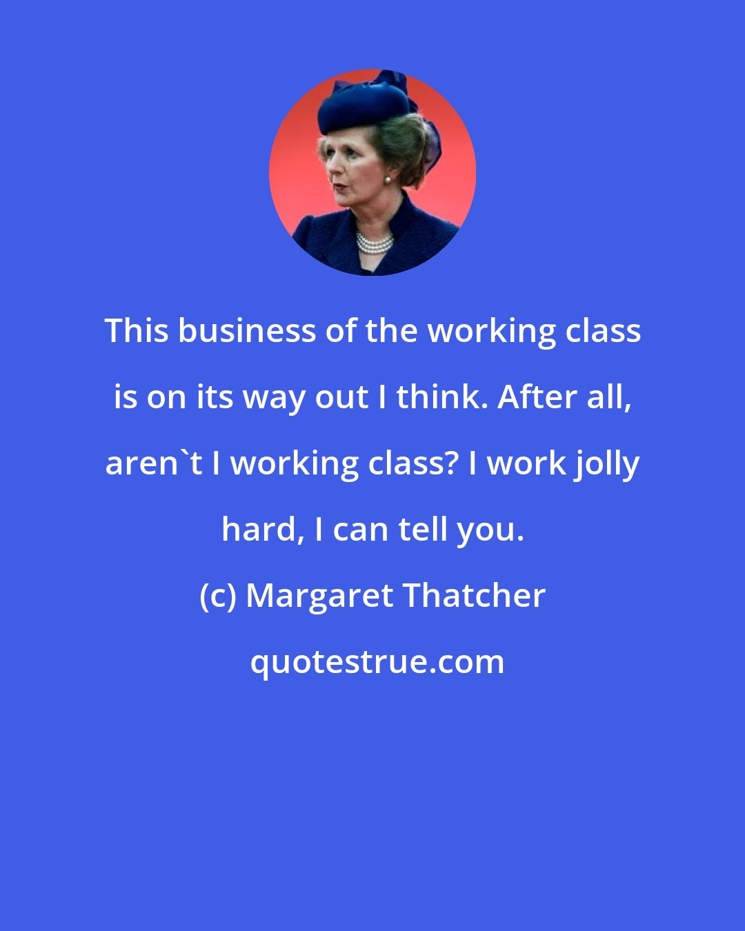 Margaret Thatcher: This business of the working class is on its way out I think. After all, aren't I working class? I work jolly hard, I can tell you.