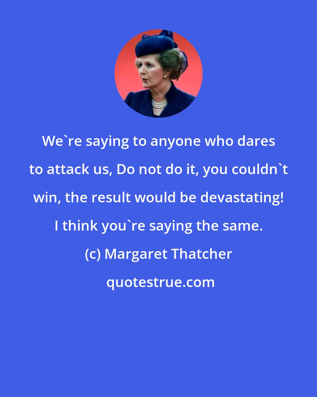 Margaret Thatcher: We're saying to anyone who dares to attack us, Do not do it, you couldn't win, the result would be devastating! I think you're saying the same.