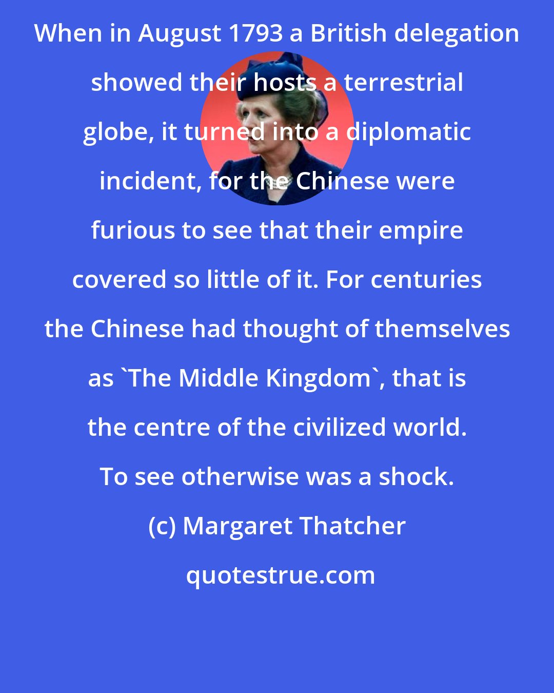 Margaret Thatcher: When in August 1793 a British delegation showed their hosts a terrestrial globe, it turned into a diplomatic incident, for the Chinese were furious to see that their empire covered so little of it. For centuries the Chinese had thought of themselves as 'The Middle Kingdom', that is the centre of the civilized world. To see otherwise was a shock.