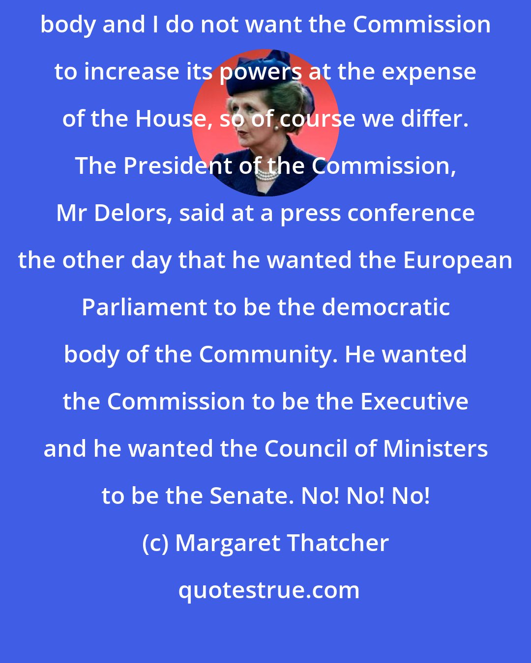 Margaret Thatcher: Yes, the Commission wants to increase its powers, Yes, it is a non-elected body and I do not want the Commission to increase its powers at the expense of the House, so of course we differ. The President of the Commission, Mr Delors, said at a press conference the other day that he wanted the European Parliament to be the democratic body of the Community. He wanted the Commission to be the Executive and he wanted the Council of Ministers to be the Senate. No! No! No!