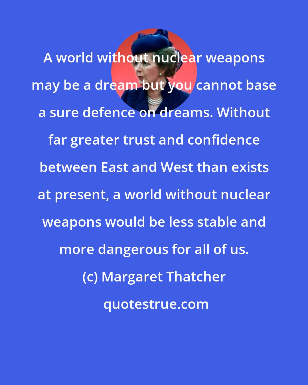 Margaret Thatcher: A world without nuclear weapons may be a dream but you cannot base a sure defence on dreams. Without far greater trust and confidence between East and West than exists at present, a world without nuclear weapons would be less stable and more dangerous for all of us.