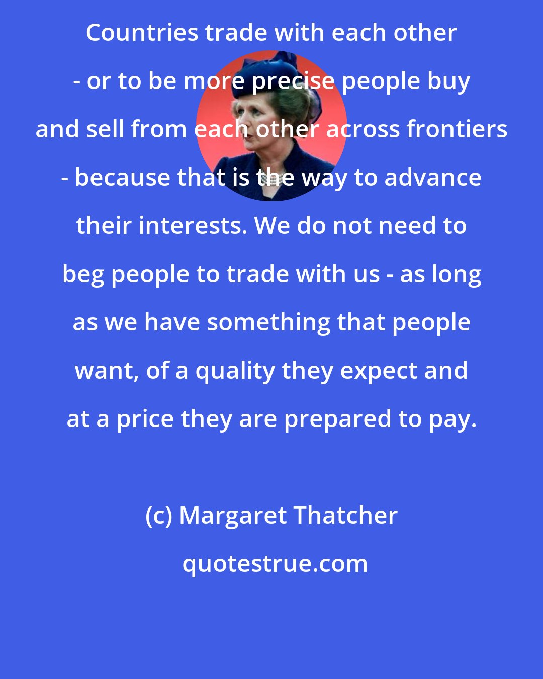 Margaret Thatcher: Countries trade with each other - or to be more precise people buy and sell from each other across frontiers - because that is the way to advance their interests. We do not need to beg people to trade with us - as long as we have something that people want, of a quality they expect and at a price they are prepared to pay.