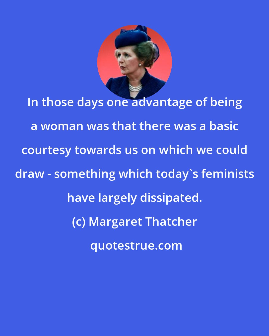 Margaret Thatcher: In those days one advantage of being a woman was that there was a basic courtesy towards us on which we could draw - something which today's feminists have largely dissipated.