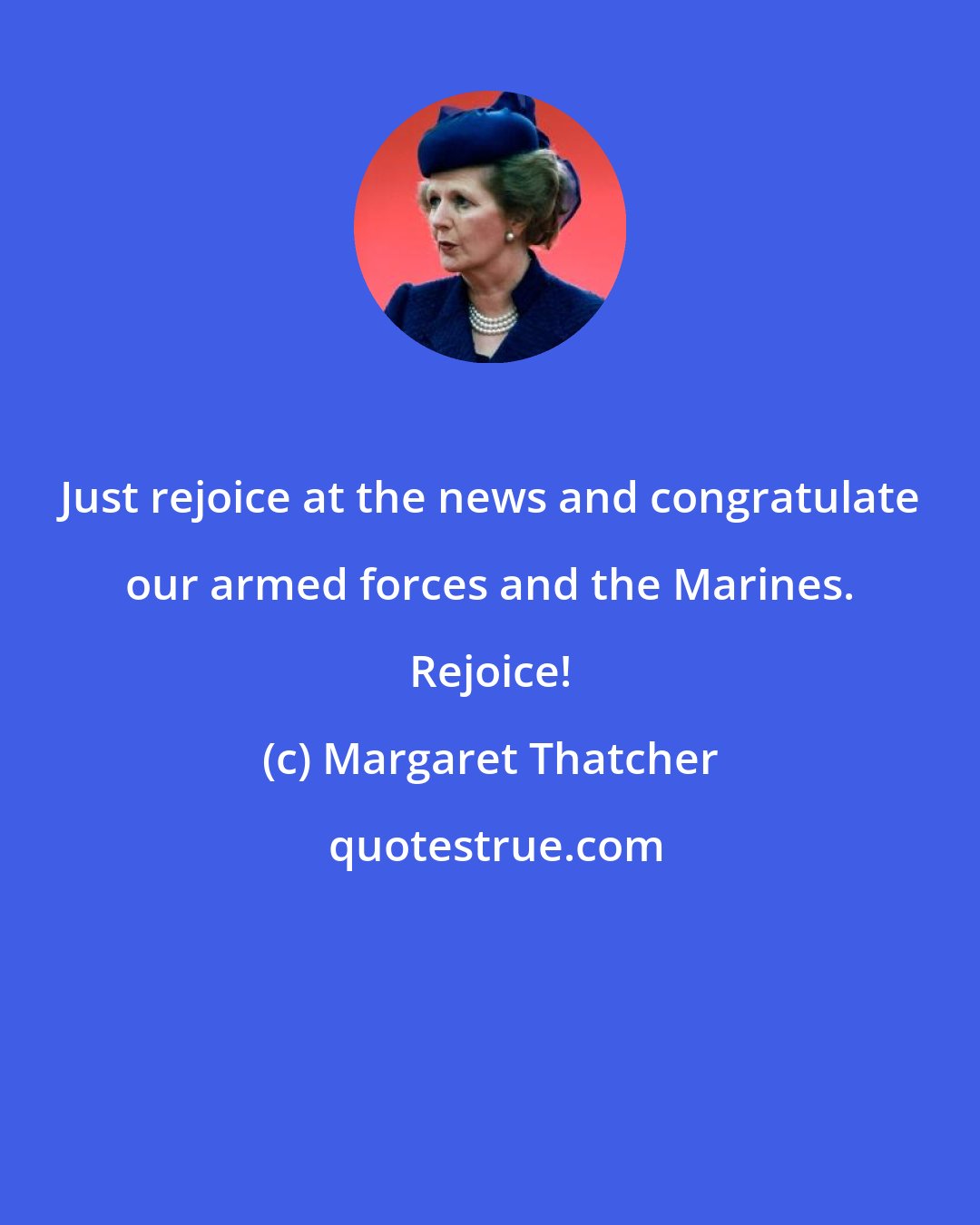 Margaret Thatcher: Just rejoice at the news and congratulate our armed forces and the Marines. Rejoice!