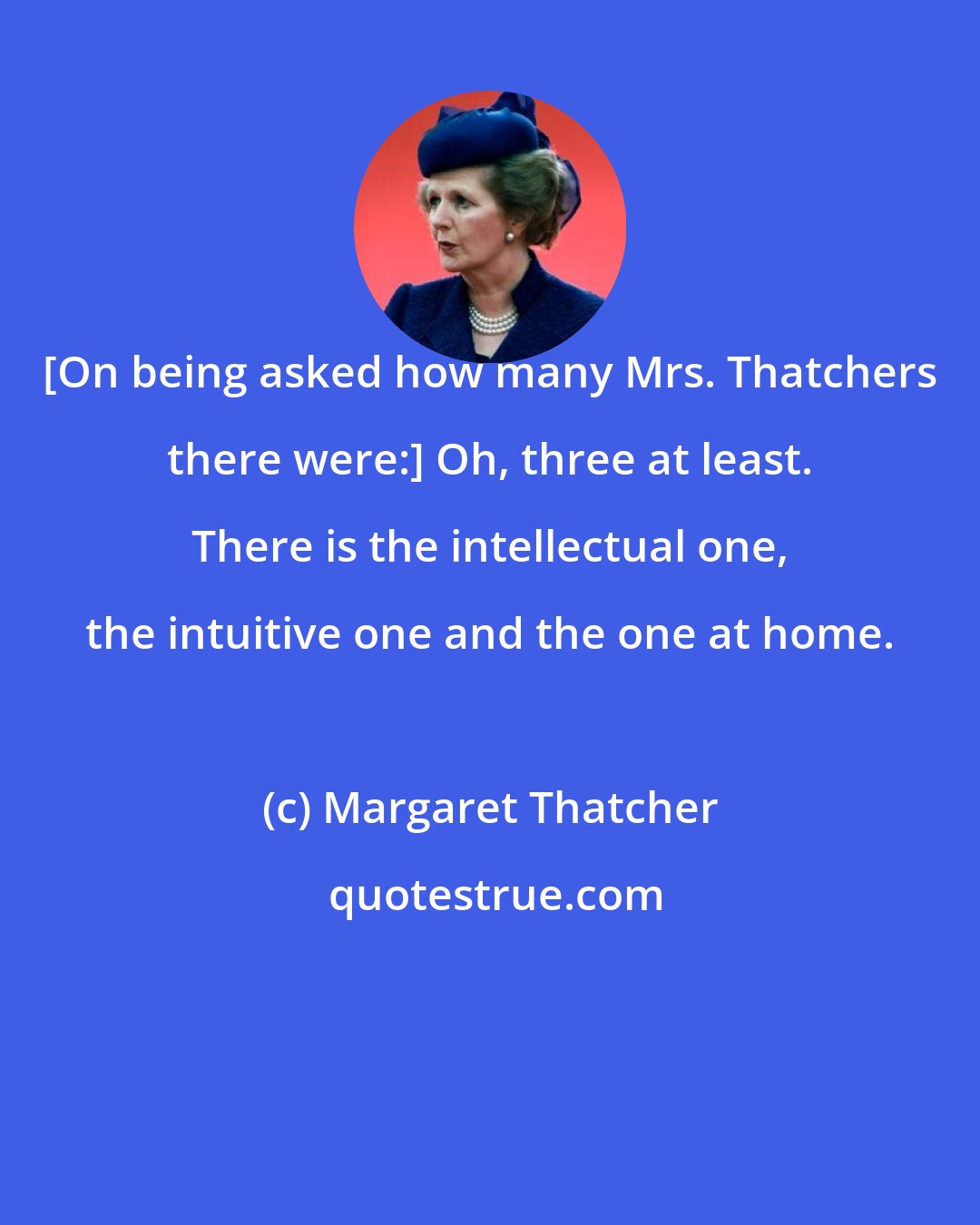 Margaret Thatcher: [On being asked how many Mrs. Thatchers there were:] Oh, three at least. There is the intellectual one, the intuitive one and the one at home.