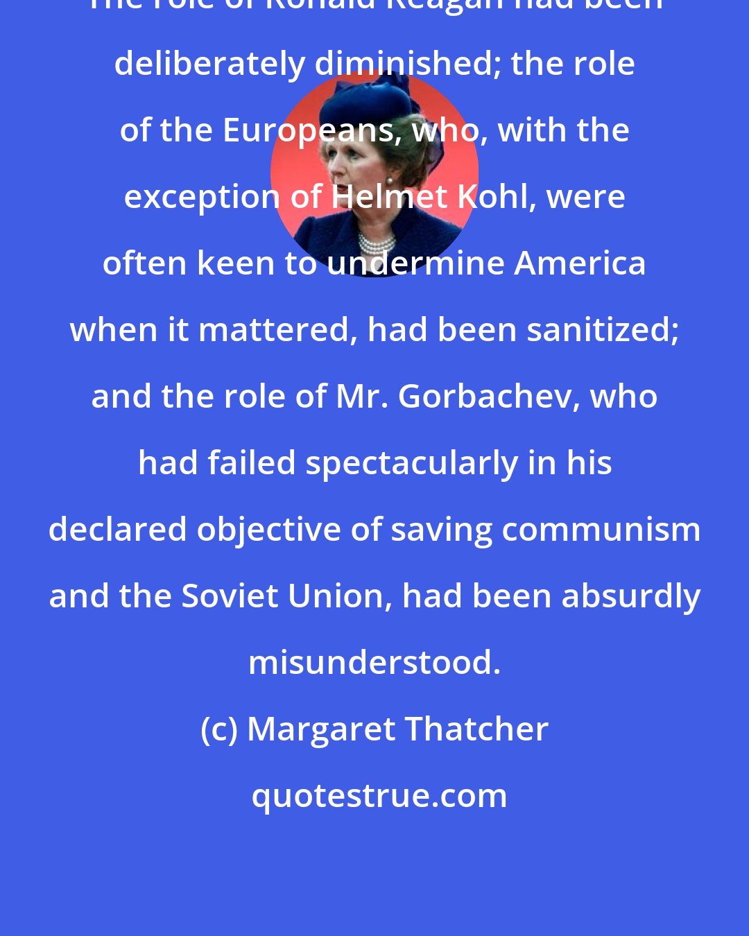 Margaret Thatcher: The role of Ronald Reagan had been deliberately diminished; the role of the Europeans, who, with the exception of Helmet Kohl, were often keen to undermine America when it mattered, had been sanitized; and the role of Mr. Gorbachev, who had failed spectacularly in his declared objective of saving communism and the Soviet Union, had been absurdly misunderstood.