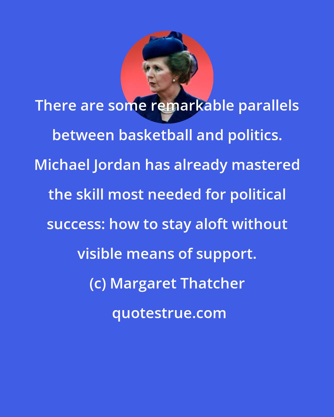 Margaret Thatcher: There are some remarkable parallels between basketball and politics. Michael Jordan has already mastered the skill most needed for political success: how to stay aloft without visible means of support.