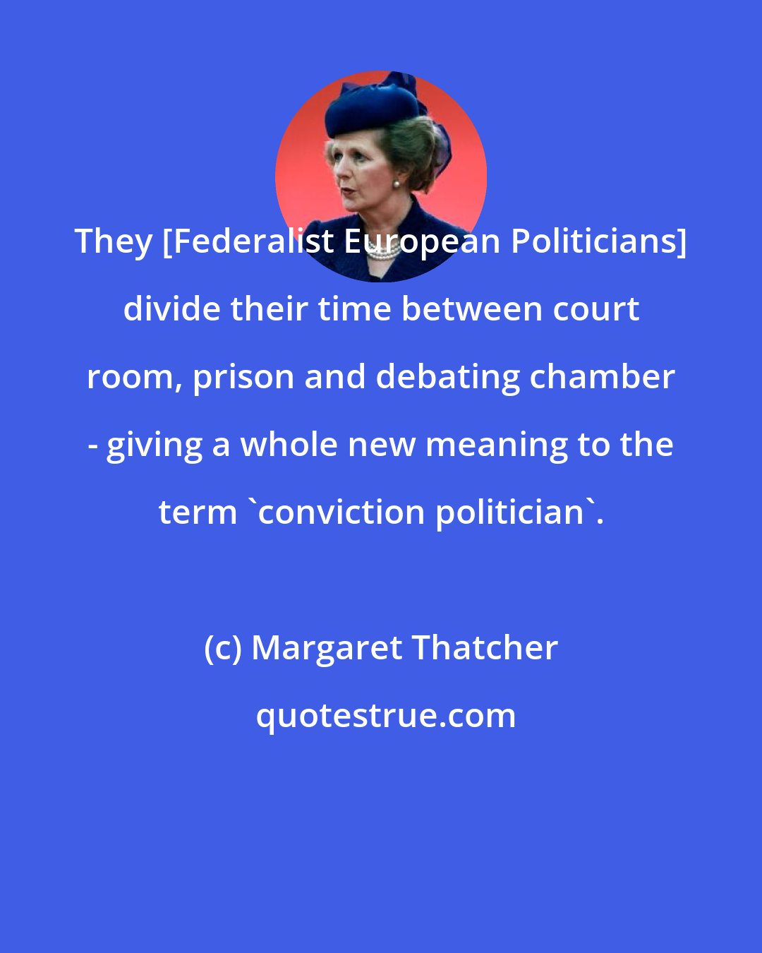 Margaret Thatcher: They [Federalist European Politicians] divide their time between court room, prison and debating chamber - giving a whole new meaning to the term 'conviction politician'.