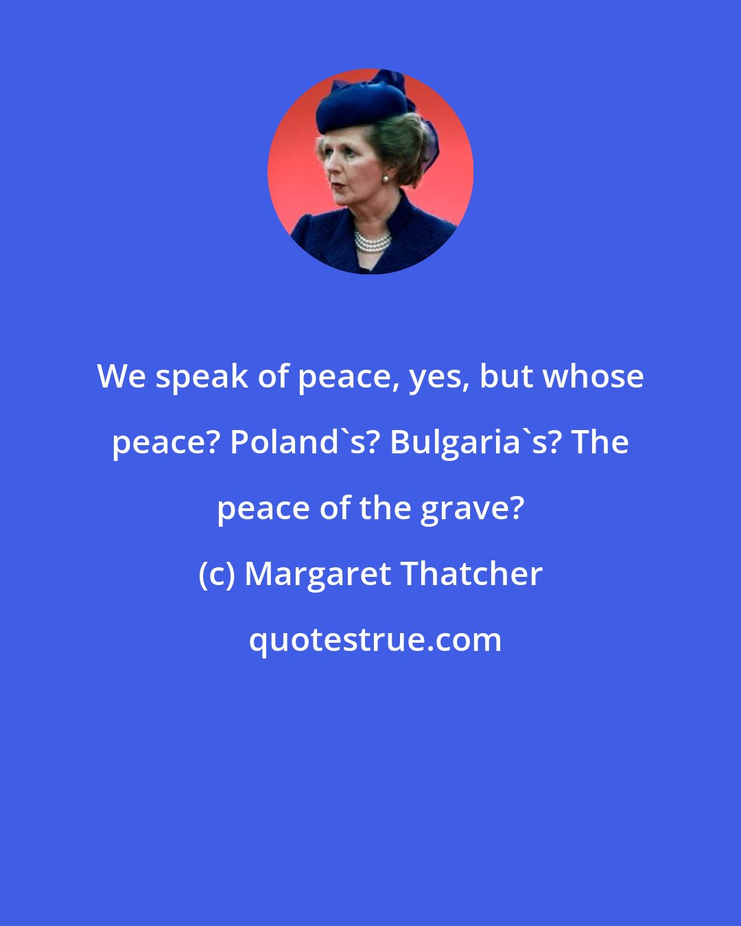 Margaret Thatcher: We speak of peace, yes, but whose peace? Poland's? Bulgaria's? The peace of the grave?