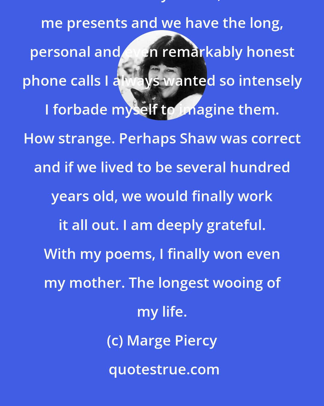 Marge Piercy: Now that I am in my forties, she [my mother] tells me I'm beautiful; now that I am in my forties, she sends me presents and we have the long, personal and even remarkably honest phone calls I always wanted so intensely I forbade myself to imagine them. How strange. Perhaps Shaw was correct and if we lived to be several hundred years old, we would finally work it all out. I am deeply grateful. With my poems, I finally won even my mother. The longest wooing of my life.