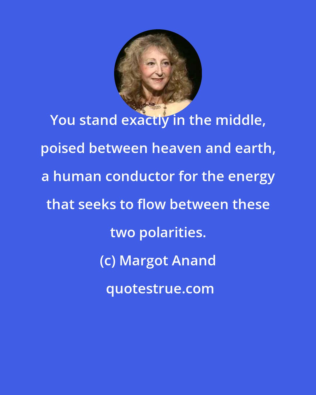 Margot Anand: You stand exactly in the middle, poised between heaven and earth, a human conductor for the energy that seeks to flow between these two polarities.