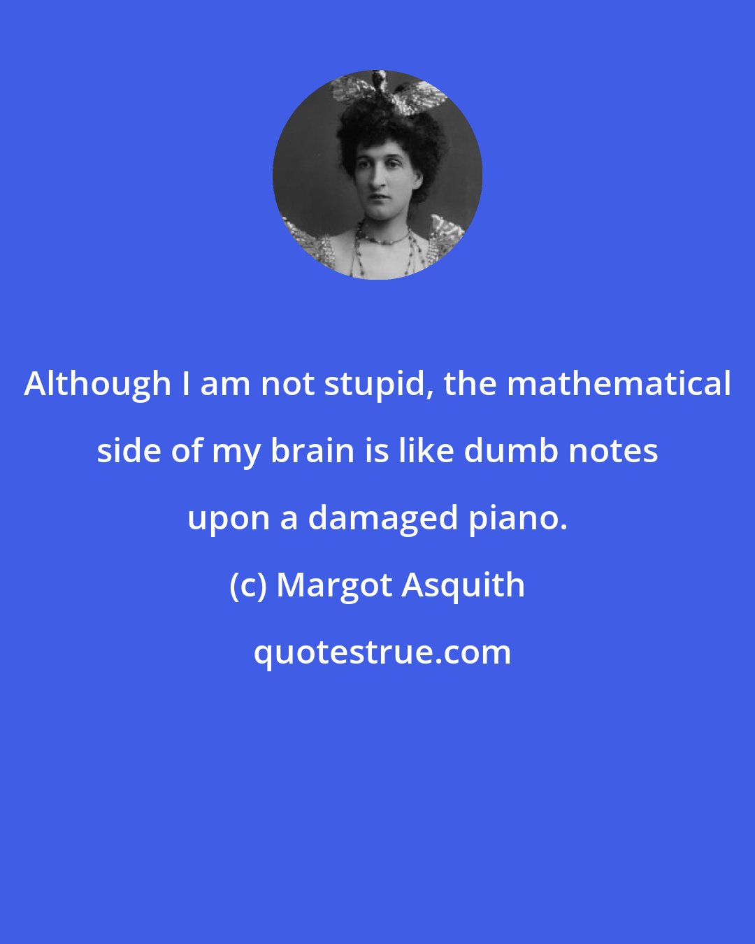 Margot Asquith: Although I am not stupid, the mathematical side of my brain is like dumb notes upon a damaged piano.