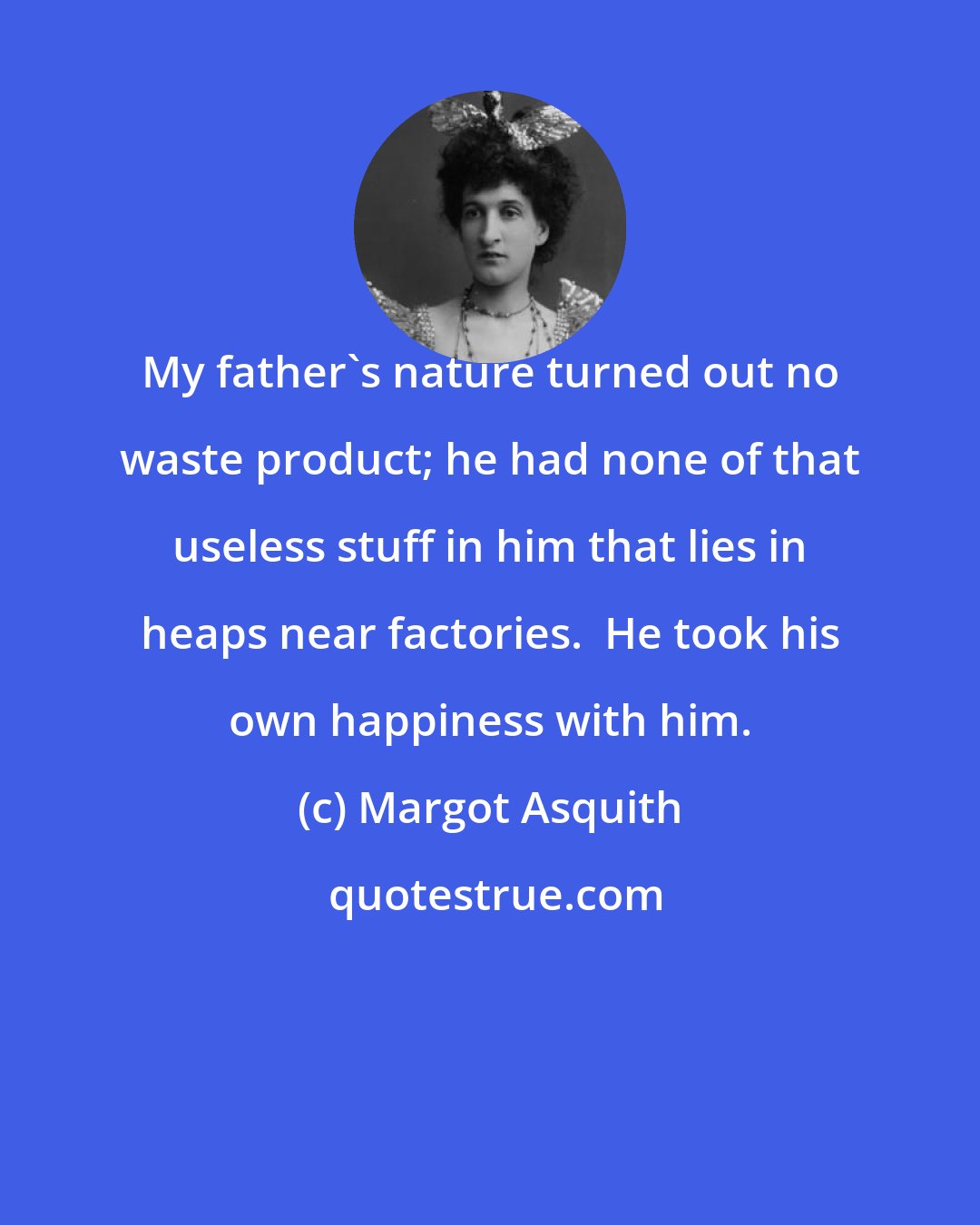 Margot Asquith: My father's nature turned out no waste product; he had none of that useless stuff in him that lies in heaps near factories.  He took his own happiness with him.