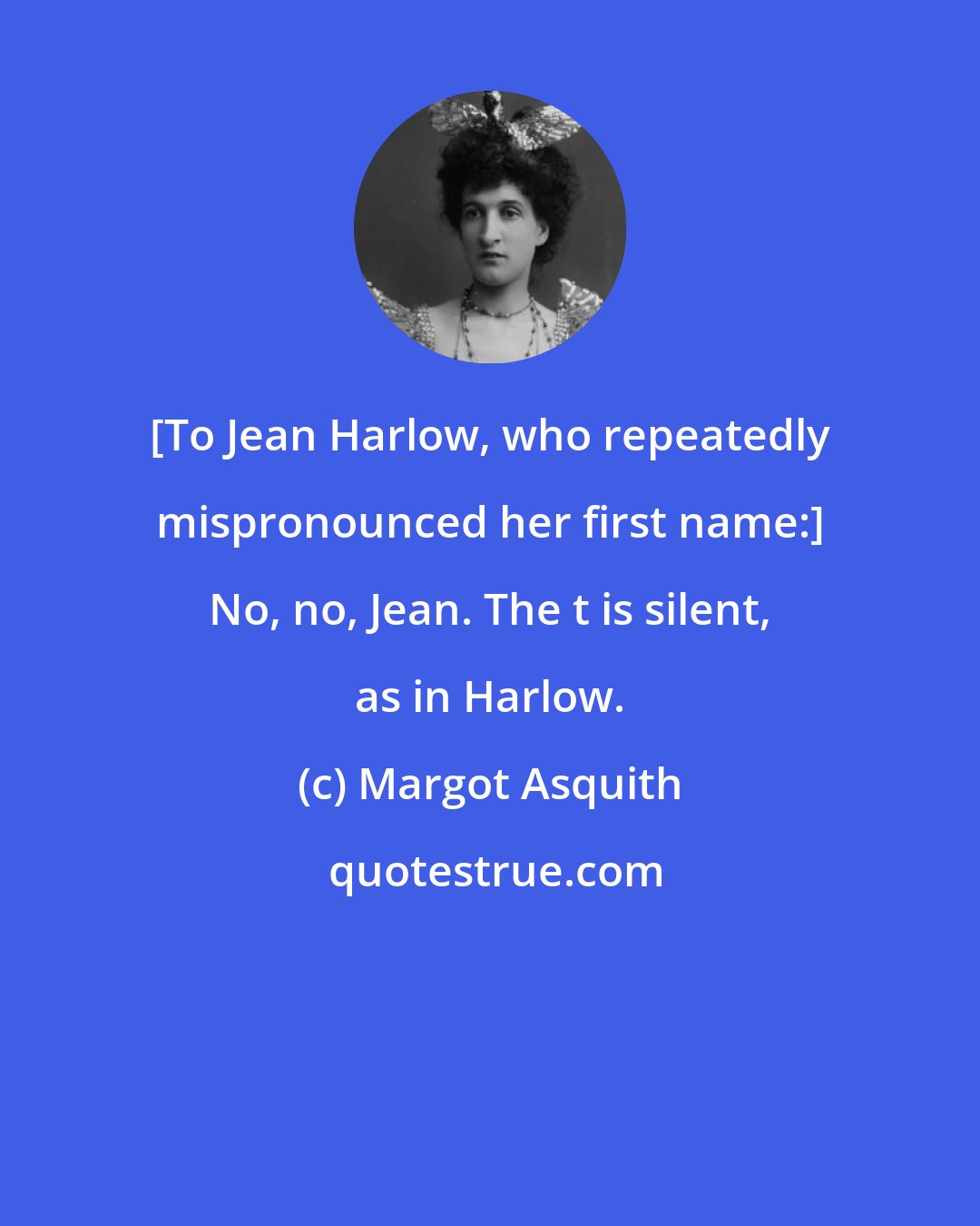Margot Asquith: [To Jean Harlow, who repeatedly mispronounced her first name:] No, no, Jean. The t is silent, as in Harlow.