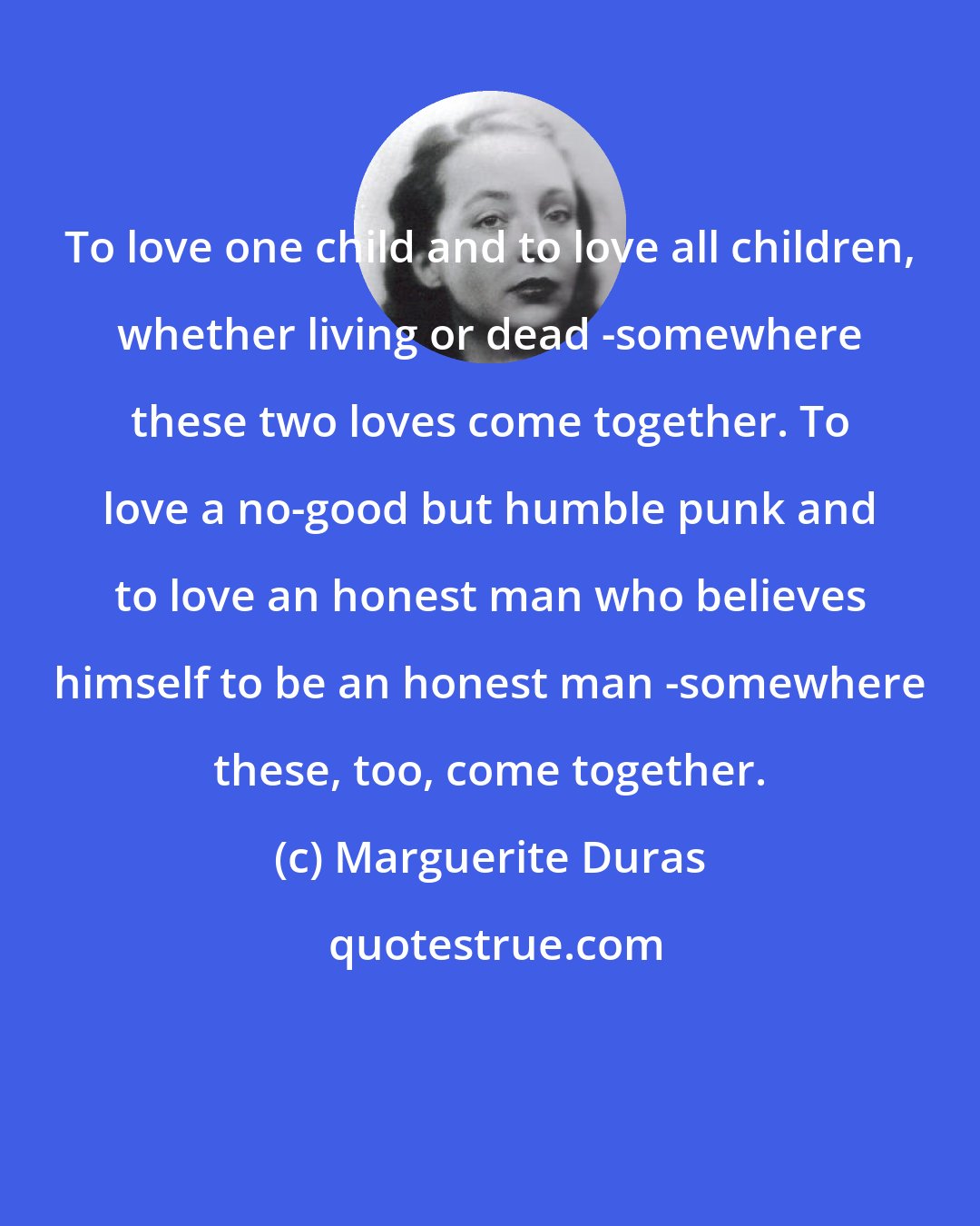 Marguerite Duras: To love one child and to love all children, whether living or dead -somewhere these two loves come together. To love a no-good but humble punk and to love an honest man who believes himself to be an honest man -somewhere these, too, come together.