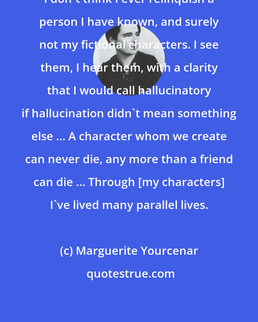 Marguerite Yourcenar: I don't think I ever relinquish a person I have known, and surely not my fictional characters. I see them, I hear them, with a clarity that I would call hallucinatory if hallucination didn't mean something else ... A character whom we create can never die, any more than a friend can die ... Through [my characters] I've lived many parallel lives.