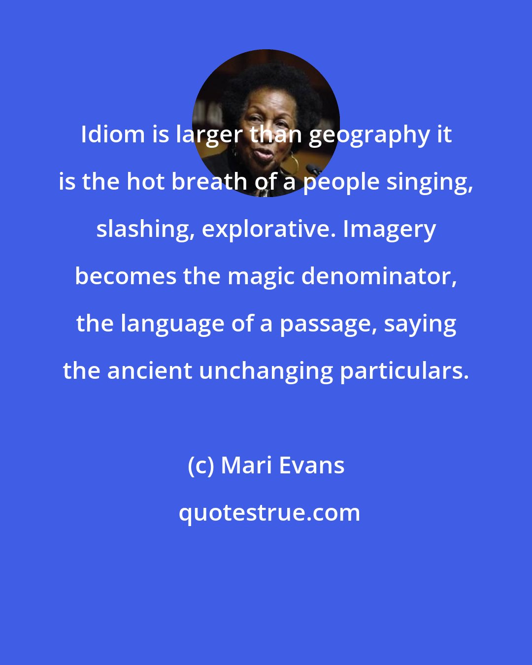 Mari Evans: Idiom is larger than geography it is the hot breath of a people singing, slashing, explorative. Imagery becomes the magic denominator, the language of a passage, saying the ancient unchanging particulars.