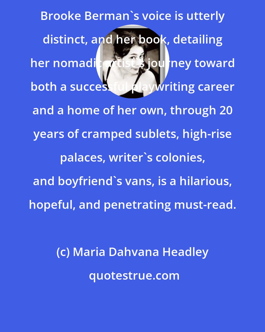 Maria Dahvana Headley: Brooke Berman's voice is utterly distinct, and her book, detailing her nomadic artist's journey toward both a successful playwriting career and a home of her own, through 20 years of cramped sublets, high-rise palaces, writer's colonies, and boyfriend's vans, is a hilarious, hopeful, and penetrating must-read.