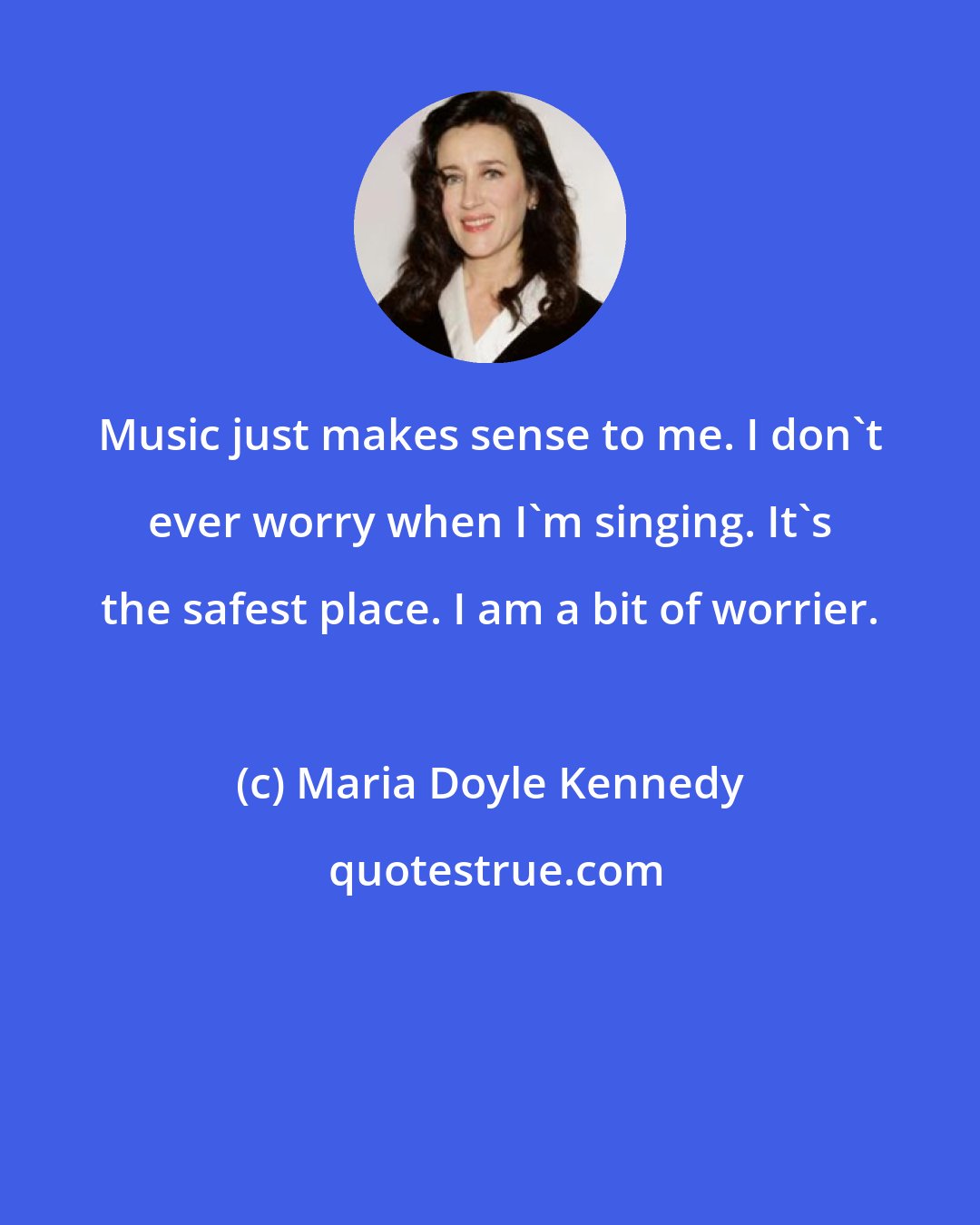 Maria Doyle Kennedy: Music just makes sense to me. I don't ever worry when I'm singing. It's the safest place. I am a bit of worrier.