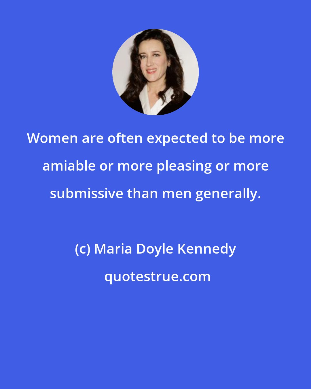 Maria Doyle Kennedy: Women are often expected to be more amiable or more pleasing or more submissive than men generally.