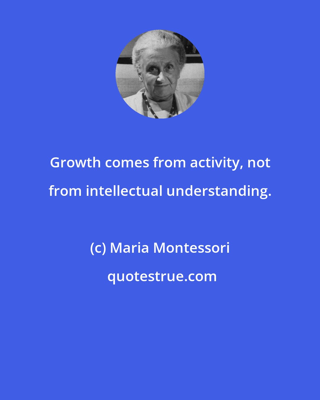 Maria Montessori: Growth comes from activity, not from intellectual understanding.