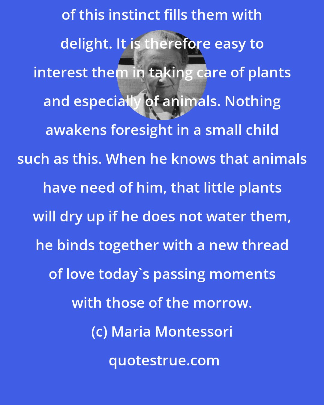 Maria Montessori: Children have an anxious concern for living beings, and the satisfaction of this instinct fills them with delight. It is therefore easy to interest them in taking care of plants and especially of animals. Nothing awakens foresight in a small child such as this. When he knows that animals have need of him, that little plants will dry up if he does not water them, he binds together with a new thread of love today's passing moments with those of the morrow.
