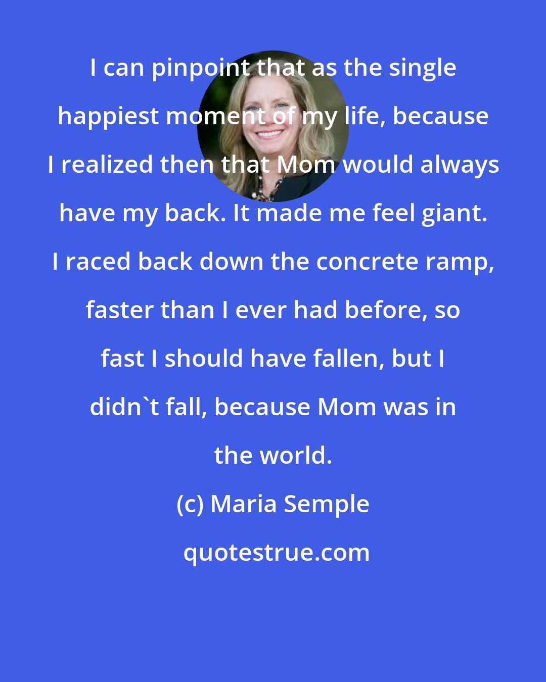Maria Semple: I can pinpoint that as the single happiest moment of my life, because I realized then that Mom would always have my back. It made me feel giant. I raced back down the concrete ramp, faster than I ever had before, so fast I should have fallen, but I didn't fall, because Mom was in the world.