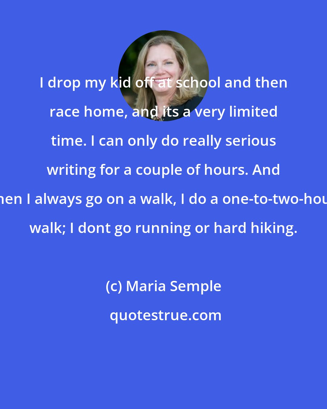Maria Semple: I drop my kid off at school and then race home, and its a very limited time. I can only do really serious writing for a couple of hours. And then I always go on a walk, I do a one-to-two-hour walk; I dont go running or hard hiking.