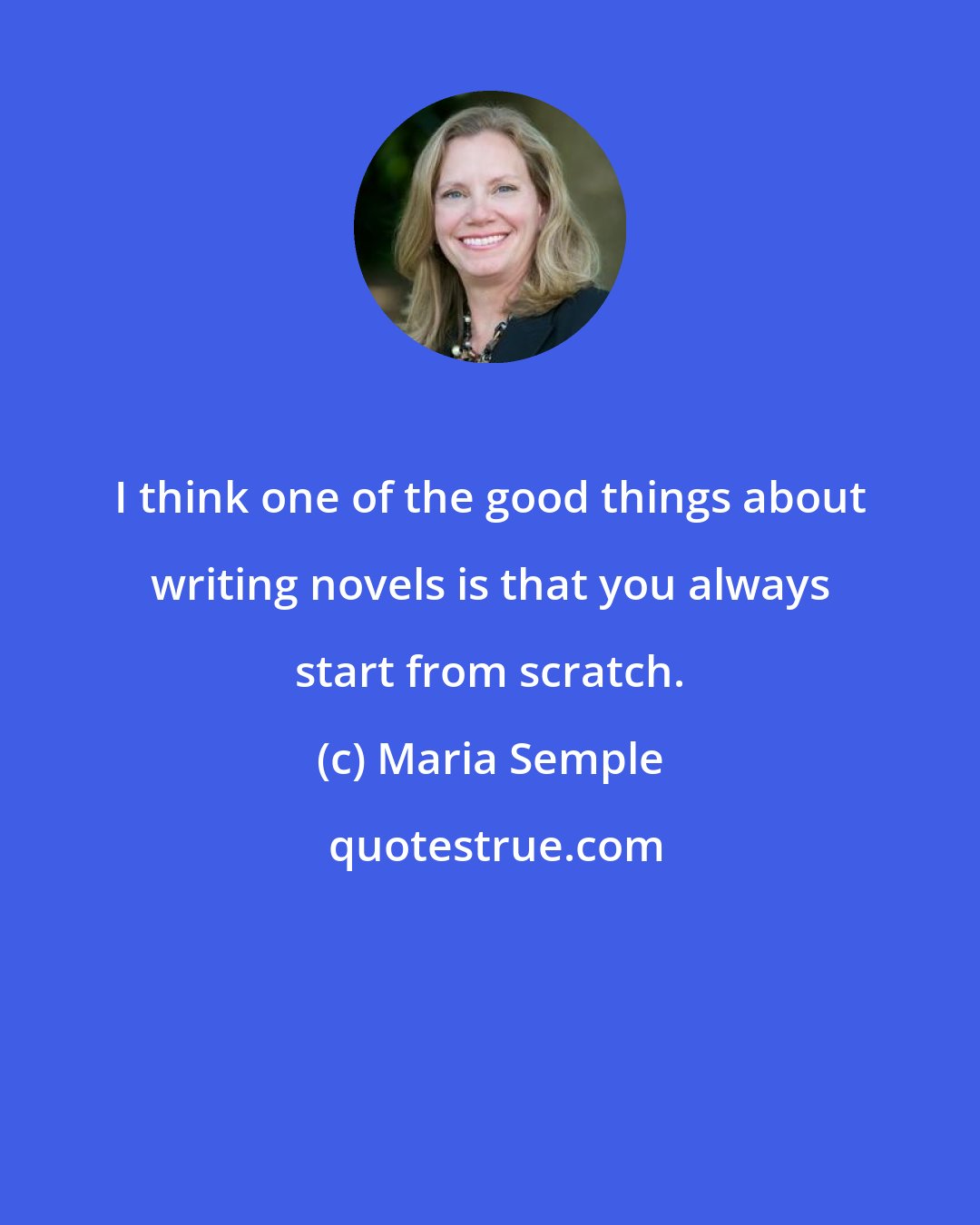 Maria Semple: I think one of the good things about writing novels is that you always start from scratch.