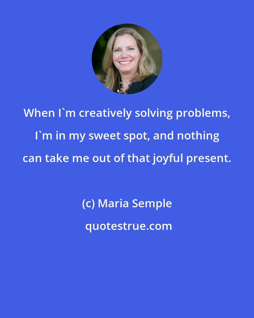 Maria Semple: When I'm creatively solving problems, I'm in my sweet spot, and nothing can take me out of that joyful present.