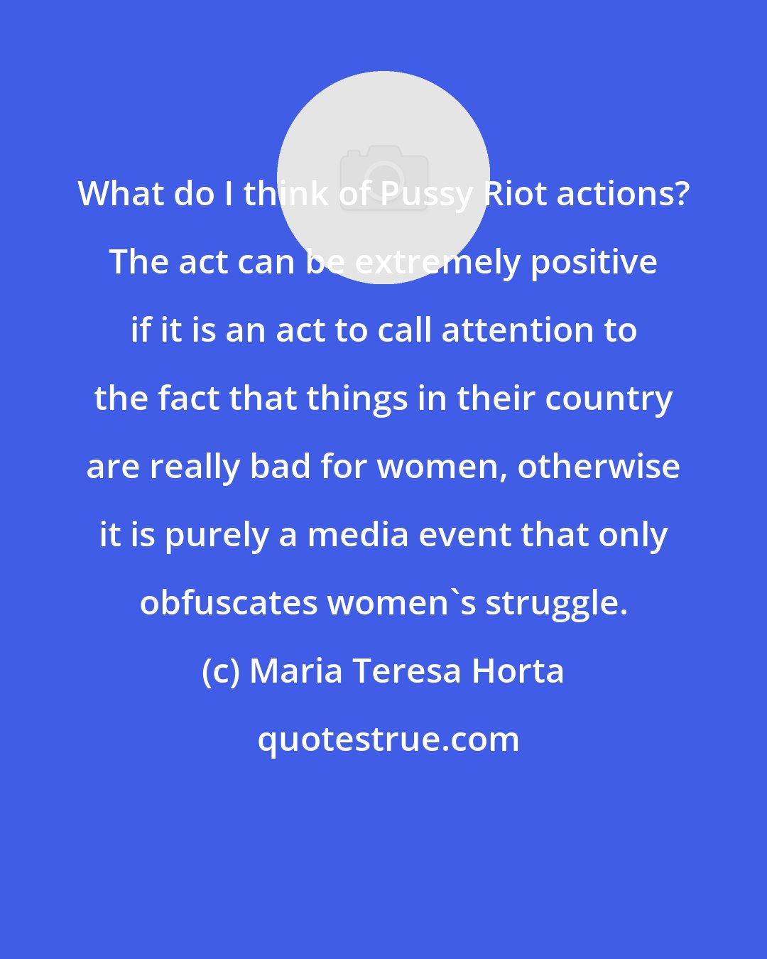 Maria Teresa Horta: What do I think of Pussy Riot actions? The act can be extremely positive if it is an act to call attention to the fact that things in their country are really bad for women, otherwise it is purely a media event that only obfuscates women's struggle.
