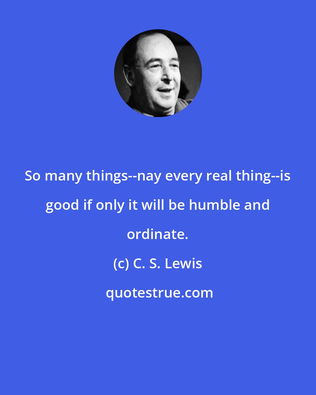 C. S. Lewis: So many things--nay every real thing--is good if only it will be humble and ordinate.