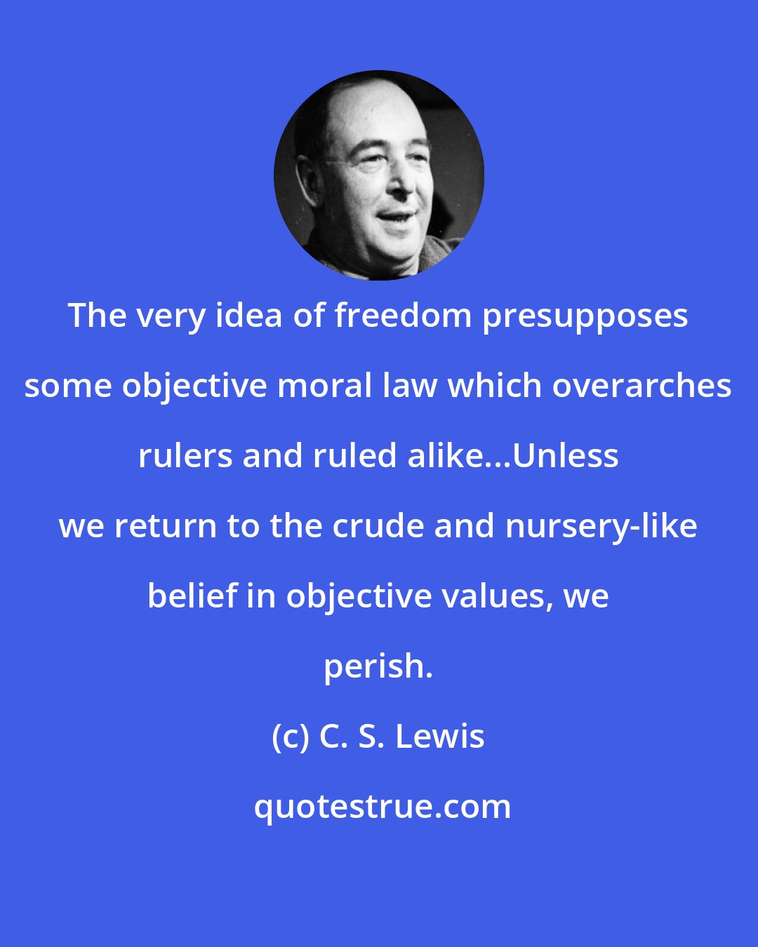C. S. Lewis: The very idea of freedom presupposes some objective moral law which overarches rulers and ruled alike...Unless we return to the crude and nursery-like belief in objective values, we perish.
