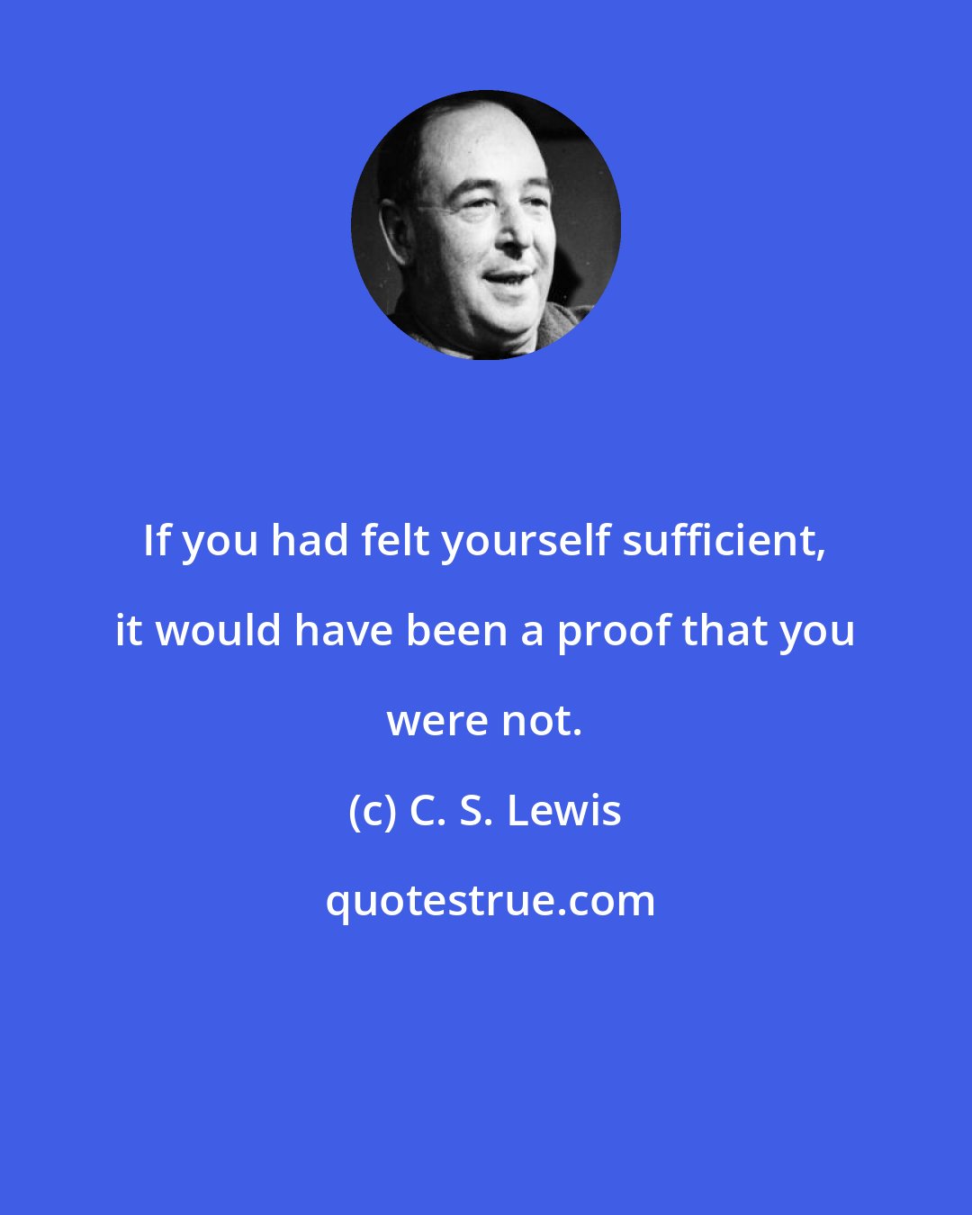 C. S. Lewis: If you had felt yourself sufficient, it would have been a proof that you were not.
