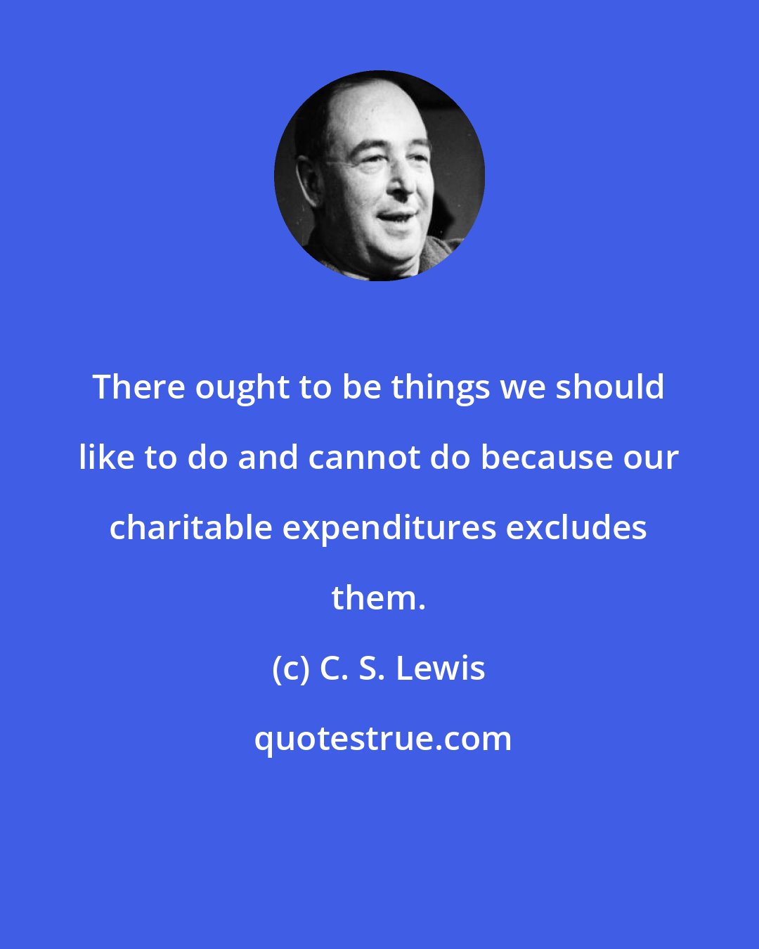 C. S. Lewis: There ought to be things we should like to do and cannot do because our charitable expenditures excludes them.