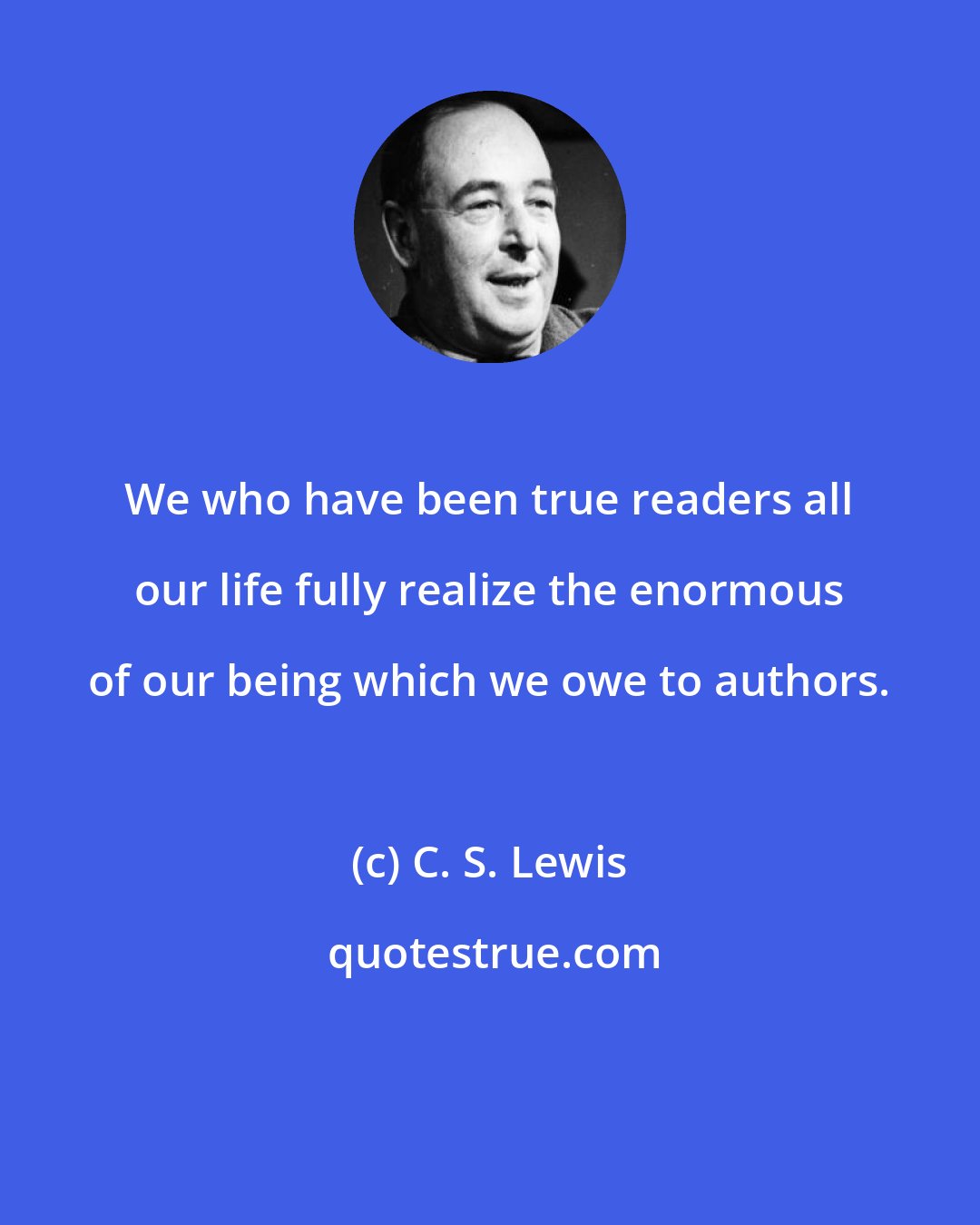 C. S. Lewis: We who have been true readers all our life fully realize the enormous of our being which we owe to authors.