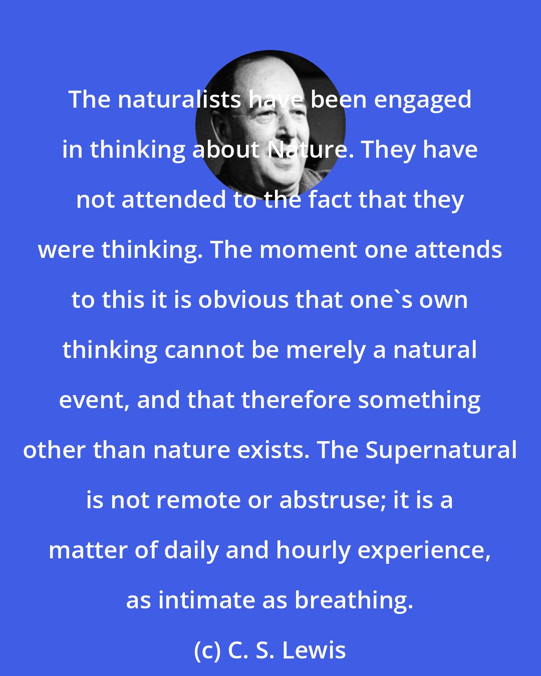 C. S. Lewis: The naturalists have been engaged in thinking about Nature. They have not attended to the fact that they were thinking. The moment one attends to this it is obvious that one's own thinking cannot be merely a natural event, and that therefore something other than nature exists. The Supernatural is not remote or abstruse; it is a matter of daily and hourly experience, as intimate as breathing.