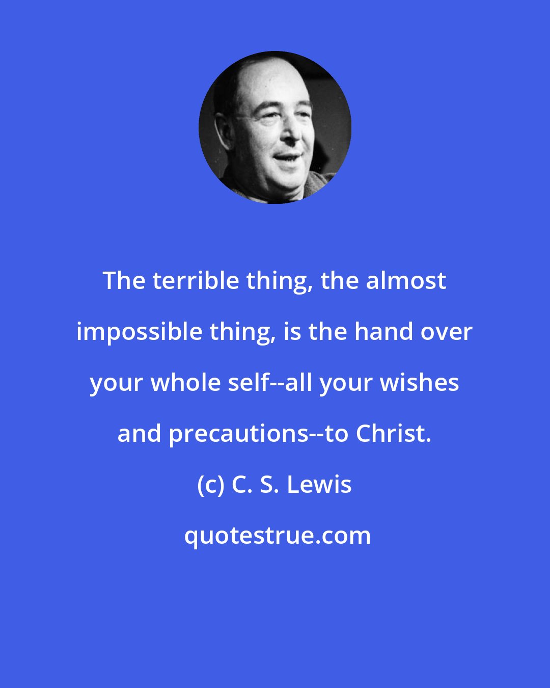 C. S. Lewis: The terrible thing, the almost impossible thing, is the hand over your whole self--all your wishes and precautions--to Christ.