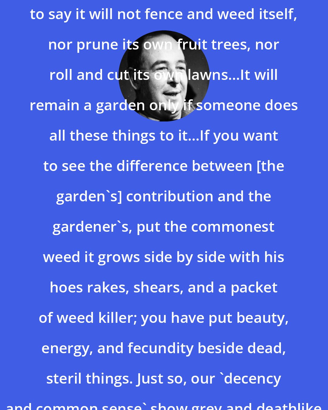 C. S. Lewis: It is no disparagement to the garden to say it will not fence and weed itself, nor prune its own fruit trees, nor roll and cut its own lawns...It will remain a garden only if someone does all these things to it...If you want to see the difference between [the garden's] contribution and the gardener's, put the commonest weed it grows side by side with his hoes rakes, shears, and a packet of weed killer; you have put beauty, energy, and fecundity beside dead, steril things. Just so, our 'decency and common sense' show grey and deathlike beside the geniality of love.