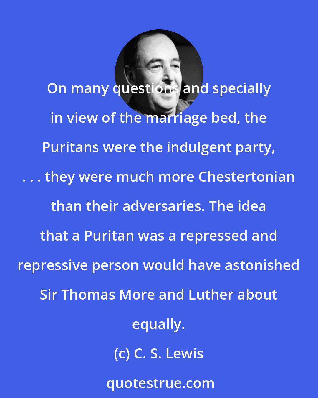 C. S. Lewis: On many questions and specially in view of the marriage bed, the Puritans were the indulgent party, . . . they were much more Chestertonian than their adversaries. The idea that a Puritan was a repressed and repressive person would have astonished Sir Thomas More and Luther about equally.