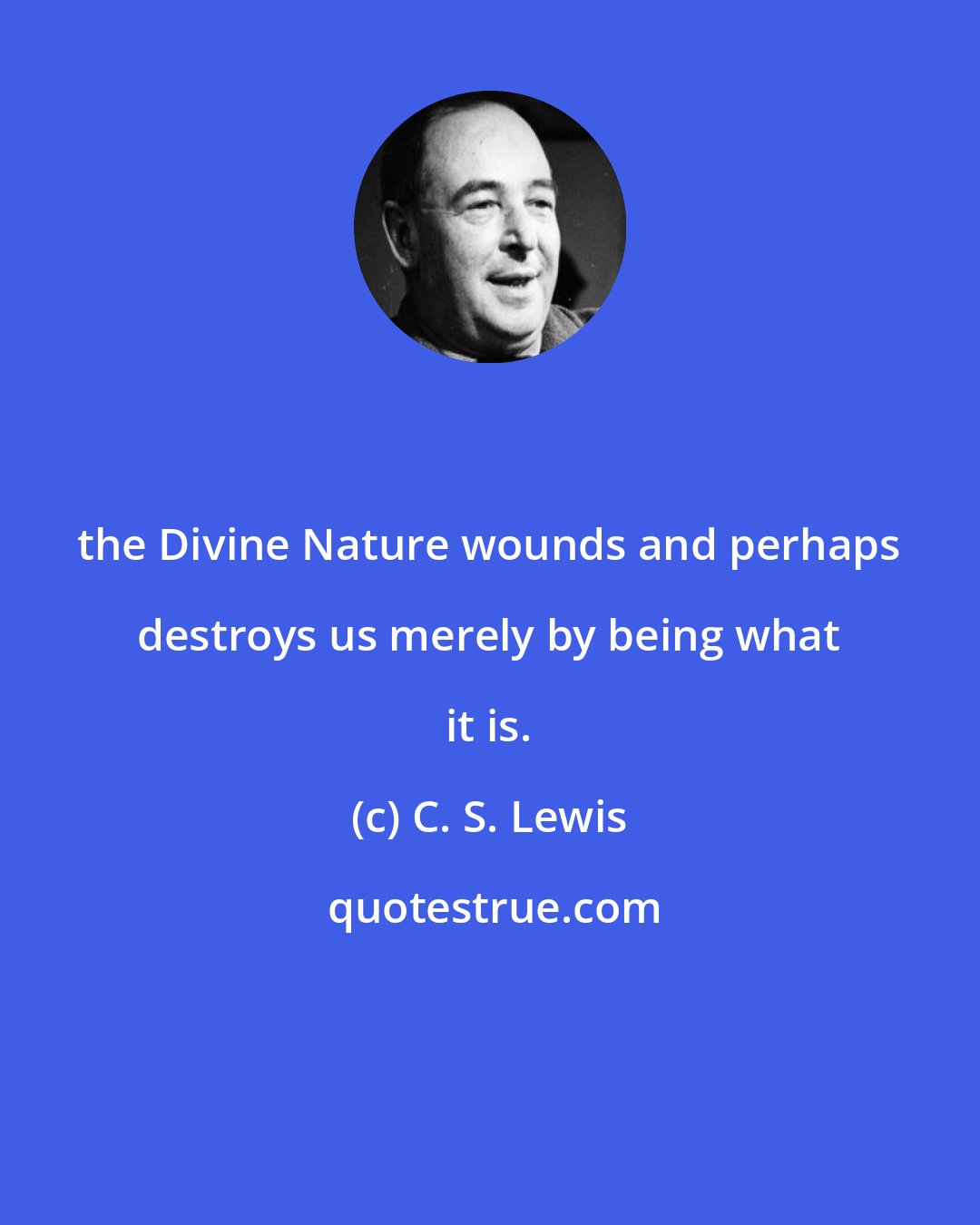 C. S. Lewis: the Divine Nature wounds and perhaps destroys us merely by being what it is.