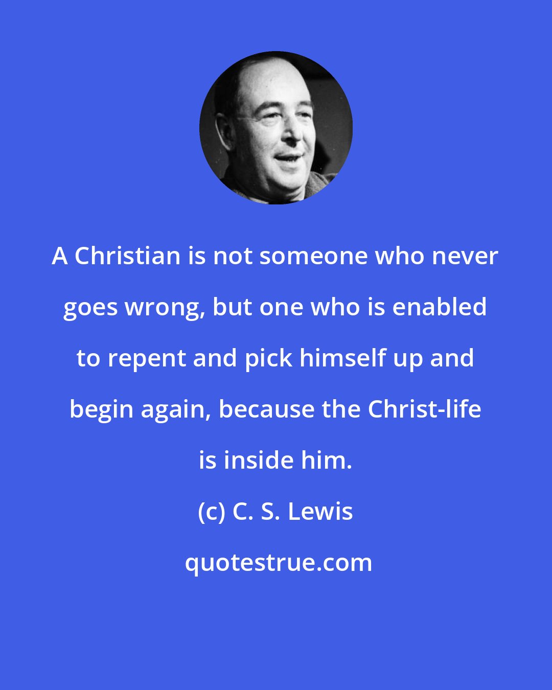 C. S. Lewis: A Christian is not someone who never goes wrong, but one who is enabled to repent and pick himself up and begin again, because the Christ-life is inside him.