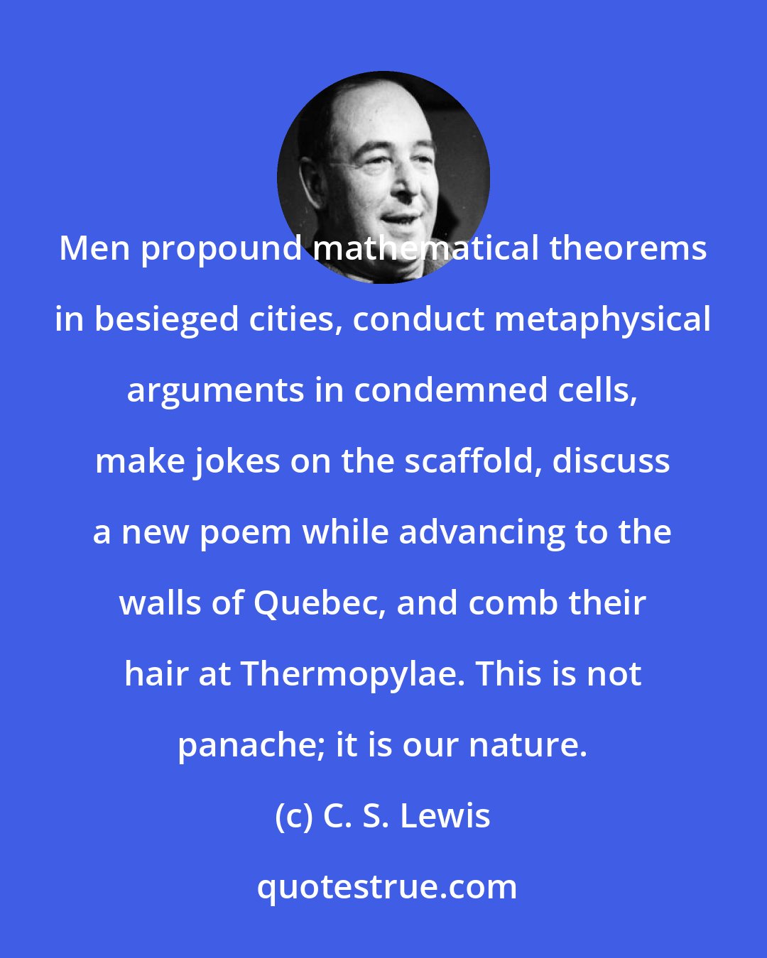 C. S. Lewis: Men propound mathematical theorems in besieged cities, conduct metaphysical arguments in condemned cells, make jokes on the scaffold, discuss a new poem while advancing to the walls of Quebec, and comb their hair at Thermopylae. This is not panache; it is our nature.