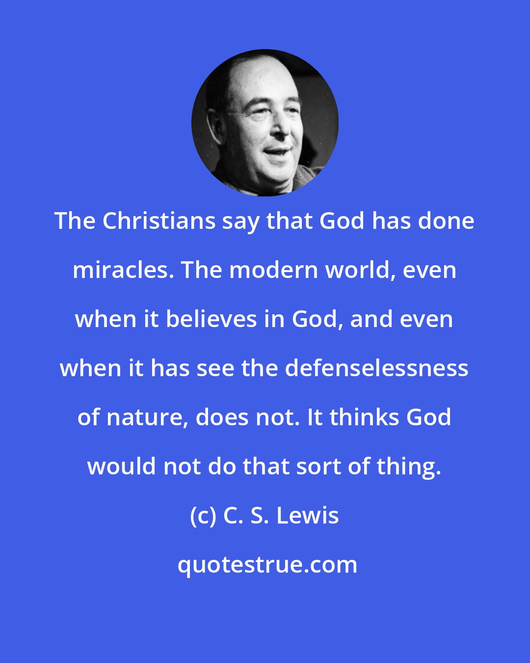 C. S. Lewis: The Christians say that God has done miracles. The modern world, even when it believes in God, and even when it has see the defenselessness of nature, does not. It thinks God would not do that sort of thing.